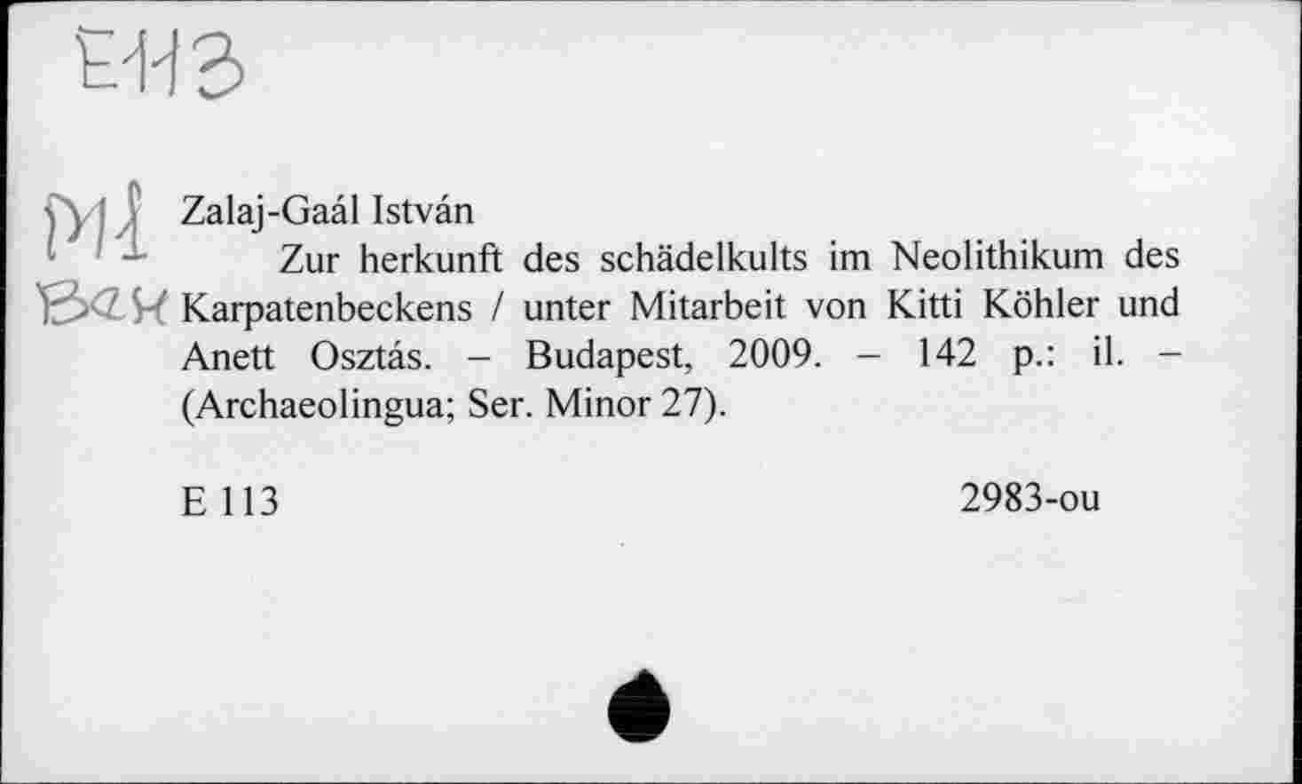 ﻿
s\ ' ; Zalaj-Gaal Istvan
Zur herkunft des schädelkults im Neolithikum des W Karpatenbeckens / unter Mitarbeit von Kitti Köhler und Anett Osztas. - Budapest, 2009. — 142 p.: il. -(Archaeolingua; Ser. Minor 27).
E 113
2983-ou